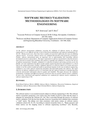 International Journal of Software Engineering & Applications (IJSEA), Vol.5, No.6, November 2014 
SOFTWARE METRICS VALIDATION 
METHODOLOGIES IN SOFTWARE 
ENGINEERING 
K.P. Srinivasan1 and T. Devi2 
1Associate Professor in Computer Science,C.B.M. College, Kovaipudur, Coimbatore – 
641 042, India 
2Professor and Head, Department of Computer Applications,School of Computer Science 
and Engineering,Bharathiar University, Coimbatore – 641 046, India 
ABSTRACT 
In the software measurement validations, assessing the validation of software metrics in software 
engineering is a very difficult task due to lack of theoretical methodology and empirical methodology [41, 
44, 45]. During recent years, there have been a number of researchers addressing the issue of validating 
software metrics. At present, software metrics are validated theoretically using properties of measures. 
Further, software measurement plays an important role in understanding and controlling software 
development practices and products. The major requirement in software measurement is that the measures 
must represent accurately those attributes they purport to quantify and validation is critical to the success 
of software measurement. Normally, validation is a collection of analysis and testing activities across the 
full life cycle and complements the efforts of other quality engineering functions and validation is a critical 
task in any engineering project. Further, validation objective is to discover defects in a system and assess 
whether or not the system is useful and usable in operational situation. In the case of software engineering, 
validation is one of the software engineering disciplines that help build quality into software. The major 
objective of software validation process is to determine that the software performs its intended functions 
correctly and provides information about its quality and reliability. This paper discusses the validation 
methodology, techniques and different properties of measures that are used for software metrics validation. 
In most cases, theoretical and empirical validations are conducted for software metrics validations in 
software engineering [1-50]. 
KEYWORDS 
Result Based Software Metrics (RBSM), Software Metrics Validations, Theoretical Validations, Empirical 
Validations, Software Measurement, Object-Oriented Metrics, Software Engineering 
1. INTRODUCTION 
The software metrics is an essential research subject in software engineering [1-50]. The software 
metrics researchers proposing a new metric have the trouble of proof to show that the metric is 
adequate for measuring the software [41, 44]. This is provided through the process of software 
metrics validation. Over the last four decades, however, researchers have debated what constitutes 
a “valid” metric. The debate over what constitutes valid metric centres on software metrics 
validation criteria [10, 24, 47]. According to eminent researcher Jones, C., “Better measures and 
better metrics are the stepping stones to software engineering excellence” [22]. Recently, 
DOI : 10.5121/ijsea.2014.5606 87 
 