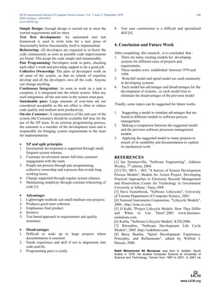 IJCSI International Journal of Computer Science Issues, Vol. 7, Issue 5, September 2010
ISSN (Online): 1694-0814
www.IJCSI.org
100
Simple Design: Enough design is carried out to meet the
current requirements and no more.
Test first development: An automated unit test
framework is used to write tests for a new piece of
functionality before functionality itself is implemented.
Refactoring: All developers are expected to re-factor the
code continuously as soon as possible code improvements
are found. This keeps the code simple and maintainable.
Pair Programming: Developers work in pairs, checking
each other’s work and providing support to do a good job.
Collective Ownership: The pairs of developers work on
all areas of the system, so that no islands of expertise
develop and all the developers own all the code. Anyone
can change anything.
Continuous Integration: As soon as work on a task is
complete, it is integrated into the whole system. After any
such integration, all the unit tests in the system must pass.
Sustainable pace: Large amounts of over-time are not
considered acceptable as the net effect is often to reduce
code quality and medium term productivity.
On-site Customer: A representative of the end-user of the
system (the Customer) should be available full time for the
use of the XP team. In an extreme programming process,
the customer is a member of the development team and is
responsible for bringing system requirements to the team
for implementation.
 XP and agile principles
1. Incremental development is supported through small,
frequent system releases.
2. Customer involvement means full-time customer
engagement with the team.
3. People not process through pair programming,
collective ownership and a process that avoids long
working hours.
4. Change supported through regular system releases.
5. Maintaining simplicity through constant refactoring of
code [1].
 Advantages
1. Lightweight methods suit small-medium size projects.
2. Produces good team cohesion.
3. Emphasises final product.
4. Iterative.
5. Test based approach to requirements and quality
assurance.
 Disadvantages
1. Difficult to scale up to large projects where
documentation is essential.
2. Needs experience and skill if not to degenerate into
code-and-fix.
3. Programming pairs is costly.
4. Test case construction is a difficult and specialized
skill [6].
4. Conclusion and Future Work
After completing this research , it is concluded that :
1. There are many existing models for developing
systems for different sizes of projects and
requirements.
2. These models were established between 1970 and
1999.
3. Waterfall model and spiral model are used commonly
in developing systems.
4. Each model has advantages and disadvantages for the
development of systems , so each model tries to
eliminate the disadvantages of the previous model
Finally, some topics can be suggested for future works:
1. Suggesting a model to simulate advantages that are
found in different models to software process
management.
2. Making a comparison between the suggested model
and the previous software processes management
models.
3. Applying the suggested model to many projects to
ensure of its suitability and documentation to explain
its mechanical work.
REFERENCES
[1] Ian Sommerville, "Software Engineering", Addison
Wesley, 7th
edition, 2004.
[2] CTG. MFA – 003, "A Survey of System Development
Process Models", Models for Action Project: Developing
Practical Approaches to Electronic Records Management
and Preservation, Center for Technology in Government
University at Albany / Suny,1998 .
[3] Steve Easterbrook, "Software Lifecycles", University
of Toronto Department of Computer Science, 2001.
[4] National Instruments Corporation, "Lifecycle Models",
2006 , http://zone.ni.com.
[5] JJ Kuhl, "Project Lifecycle Models: How They Differ
and When to Use Them" 2002, www.business-
esolutions.com.
[6] Karlm, "Software Lifecycle Models', KTH,2006 .
[7] Rlewallen, "Software Development Life Cycle
Models", 2005 ,http://codebeter.com.
[8] Barry Boehm, "Spiral Development: Experience,
Principles, and Refinements", edited by Wilfred J.
Hansen, 2000 .
Nabil Mohammed Ali Munassar was born in Jeddah, Saudi
Arabia in 1978. He studied Computer Science at University of
Science and Technology, Yemen from 1997 to 2001. In 2001 he
 