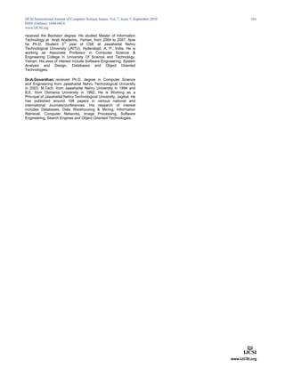 IJCSI International Journal of Computer Science Issues, Vol. 7, Issue 5, September 2010
ISSN (Online): 1694-0814
www.IJCSI.org
101
received the Bachelor degree. He studied Master of Information
Technology at Arab Academic, Yemen, from 2004 to 2007. Now
he Ph.D. Student 3
rd
year of CSE at Jawaharlal Nehru
Technological University (JNTU), Hyderabad, A. P., India. He is
working as Associate Professor in Computer Science &
Engineering College in University Of Science and Technology,
Yemen. His area of interest include Software Engineering, System
Analysis and Design, Databases and Object Oriented
Technologies.
Dr.A.Govardhan: received Ph.D. degree in Computer Science
and Engineering from Jawaharlal Nehru Technological University
in 2003, M.Tech. from Jawaharlal Nehru University in 1994 and
B.E. from Osmania University in 1992. He is Working as a
Principal of Jawaharlal Nehru Technological University, Jagitial. He
has published around 108 papers in various national and
international Journals/conferences. His research of interest
includes Databases, Data Warehousing & Mining, Information
Retrieval, Computer Networks, Image Processing, Software
Engineering, Search Engines and Object Oriented Technologies.
 