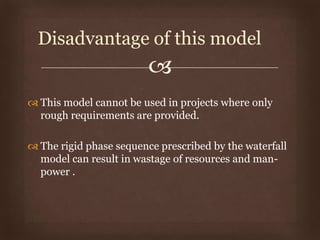 
 This model cannot be used in projects where only
rough requirements are provided.
 The rigid phase sequence prescribed by the waterfall
model can result in wastage of resources and man-
power .
Disadvantage of this model
 