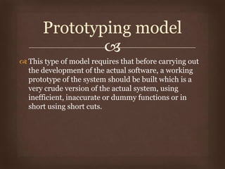 
 This type of model requires that before carrying out
the development of the actual software, a working
prototype of the system should be built which is a
very crude version of the actual system, using
inefficient, inaccurate or dummy functions or in
short using short cuts.
Prototyping model
 