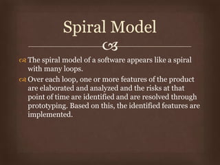 
 The spiral model of a software appears like a spiral
with many loops.
 Over each loop, one or more features of the product
are elaborated and analyzed and the risks at that
point of time are identified and are resolved through
prototyping. Based on this, the identified features are
implemented.
Spiral Model
 