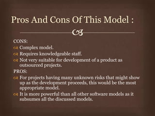 
CONS:
 Complex model.
 Requires knowledgeable staff.
 Not very suitable for development of a product as
outsourced projects.
PROS:
 For projects having many unknown risks that might show
up as the development proceeds, this would be the most
appropriate model.
 It is more powerful than all other software models as it
subsumes all the discussed models.
Pros And Cons Of This Model :
 