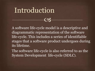 
A software life-cycle model is a descriptive and
diagrammatic representation of the software
life-cycle. This includes a series of identifiable
stages that a software product undergoes during
its lifetime.
The software life-cycle is also referred to as the
System Development life-cycle (SDLC).
Introduction
 