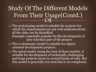 
 The prototyping model is suitable for projects for
which the requirements are not well understood but
all the risks can be identified.
Example: especially popular for the development of
user interface part of the project.
 The evolutionary model is suitable for object-
oriented development projects.
 The spiral model, being the best of these models, is
suitable for development of technically challenging
and large projects prone to several kinds of risks. But
this model is generally not used due to its complexity
Study Of The Different Models
From Their Usage(Contd.)
 