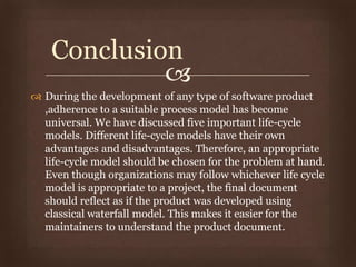 
 During the development of any type of software product
,adherence to a suitable process model has become
universal. We have discussed five important life-cycle
models. Different life-cycle models have their own
advantages and disadvantages. Therefore, an appropriate
life-cycle model should be chosen for the problem at hand.
Even though organizations may follow whichever life cycle
model is appropriate to a project, the final document
should reflect as if the product was developed using
classical waterfall model. This makes it easier for the
maintainers to understand the product document.
Conclusion
 