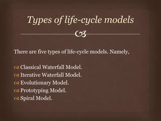 
There are five types of life-cycle models. Namely,
 Classical Waterfall Model.
 Iterative Waterfall Model.
 Evolutionary Model.
 Prototyping Model.
 Spiral Model.
Types of life-cycle models
 
