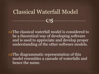 
The classical waterfall model is considered to
be a theoretical way of developing software
and is used to appreciate and develop proper
understanding of the other software models.
The diagrammatic representation of this
model resembles a cascade of waterfalls and
hence the name.
Classical Waterfall Model
 