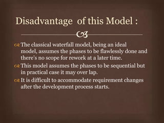 
 The classical waterfall model, being an ideal
model, assumes the phases to be flawlessly done and
there’s no scope for rework at a later time.
 This model assumes the phases to be sequential but
in practical case it may over lap.
 It is difficult to accommodate requirement changes
after the development process starts.
Disadvantage of this Model :
 