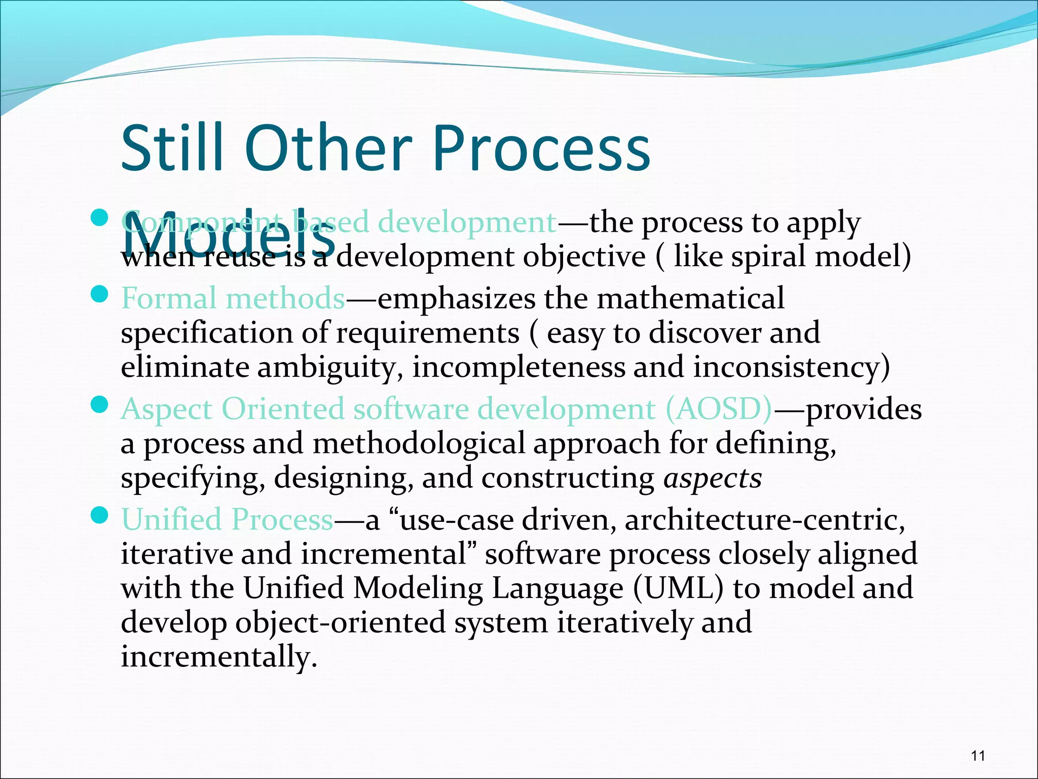 Still Other Process
ModelsComponent based development—the process to apply
when reuse is a development objective ( like spiral model)
Formal methods—emphasizes the mathematical
specification of requirements ( easy to discover and
eliminate ambiguity, incompleteness and inconsistency)
Aspect Oriented software development (AOSD)—provides
a process and methodological approach for defining,
specifying, designing, and constructing aspects
Unified Process—a “use-case driven, architecture-centric,
iterative and incremental” software process closely aligned
with the Unified Modeling Language (UML) to model and
develop object-oriented system iteratively and
incrementally.
11
 