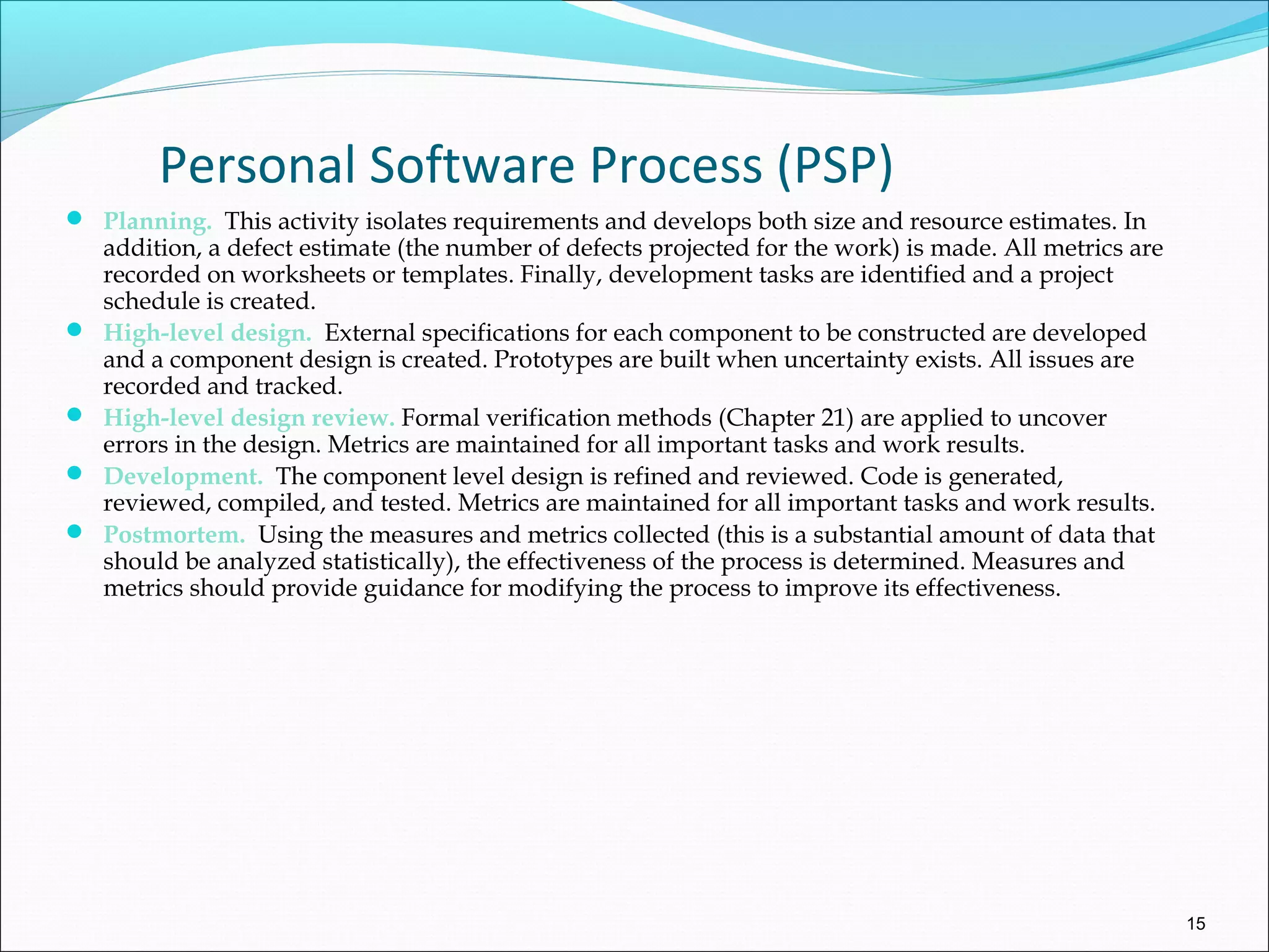 Personal Software Process (PSP)
 Planning. This activity isolates requirements and develops both size and resource estimates. In
addition, a defect estimate (the number of defects projected for the work) is made. All metrics are
recorded on worksheets or templates. Finally, development tasks are identified and a project
schedule is created.
 High-level design. External specifications for each component to be constructed are developed
and a component design is created. Prototypes are built when uncertainty exists. All issues are
recorded and tracked.
 High-level design review. Formal verification methods (Chapter 21) are applied to uncover
errors in the design. Metrics are maintained for all important tasks and work results.
 Development. The component level design is refined and reviewed. Code is generated,
reviewed, compiled, and tested. Metrics are maintained for all important tasks and work results.
 Postmortem. Using the measures and metrics collected (this is a substantial amount of data that
should be analyzed statistically), the effectiveness of the process is determined. Measures and
metrics should provide guidance for modifying the process to improve its effectiveness.
15
 