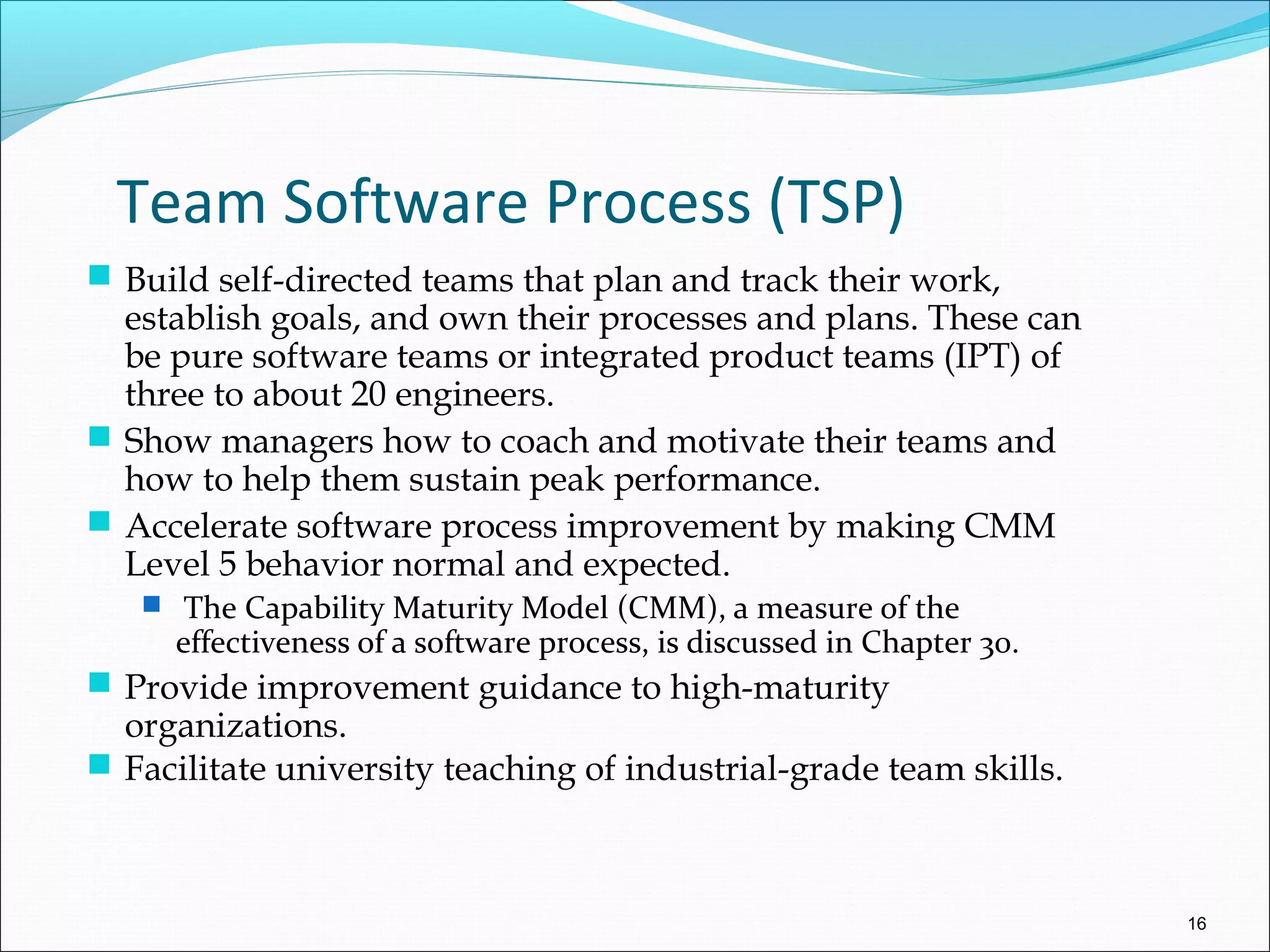 Team Software Process (TSP)
 Build self-directed teams that plan and track their work,
establish goals, and own their processes and plans. These can
be pure software teams or integrated product teams (IPT) of
three to about 20 engineers.
 Show managers how to coach and motivate their teams and
how to help them sustain peak performance.
 Accelerate software process improvement by making CMM
Level 5 behavior normal and expected.
 The Capability Maturity Model (CMM), a measure of the
effectiveness of a software process, is discussed in Chapter 30.
 Provide improvement guidance to high-maturity
organizations.
 Facilitate university teaching of industrial-grade team skills.
16
 