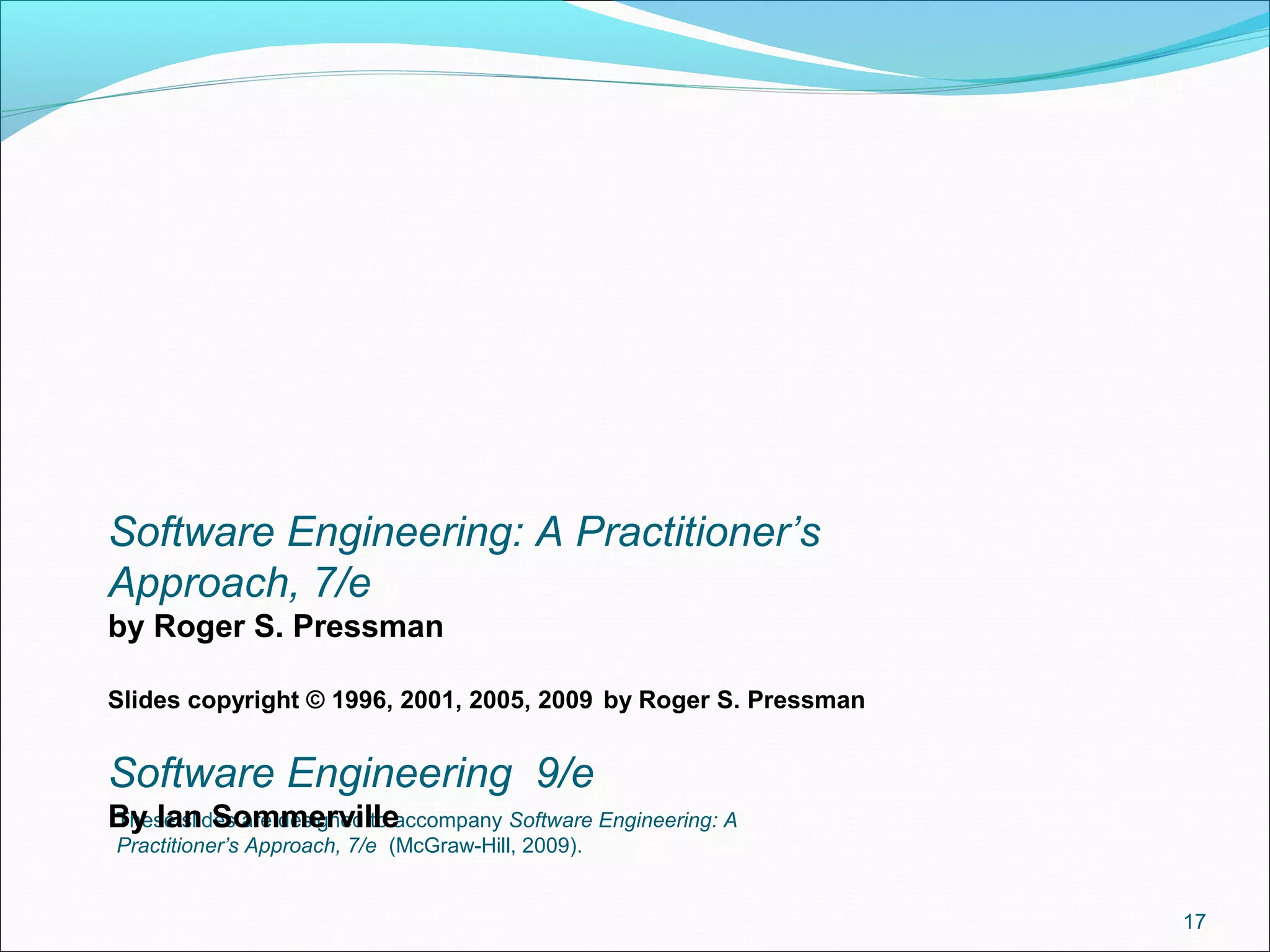 These slides are designed to accompany Software Engineering: A
Practitioner’s Approach, 7/e (McGraw-Hill, 2009).
17
Software Engineering: A Practitioner’s
Approach, 7/e
by Roger S. Pressman
Slides copyright © 1996, 2001, 2005, 2009 by Roger S. Pressman
Software Engineering 9/e
By Ian Sommerville
 