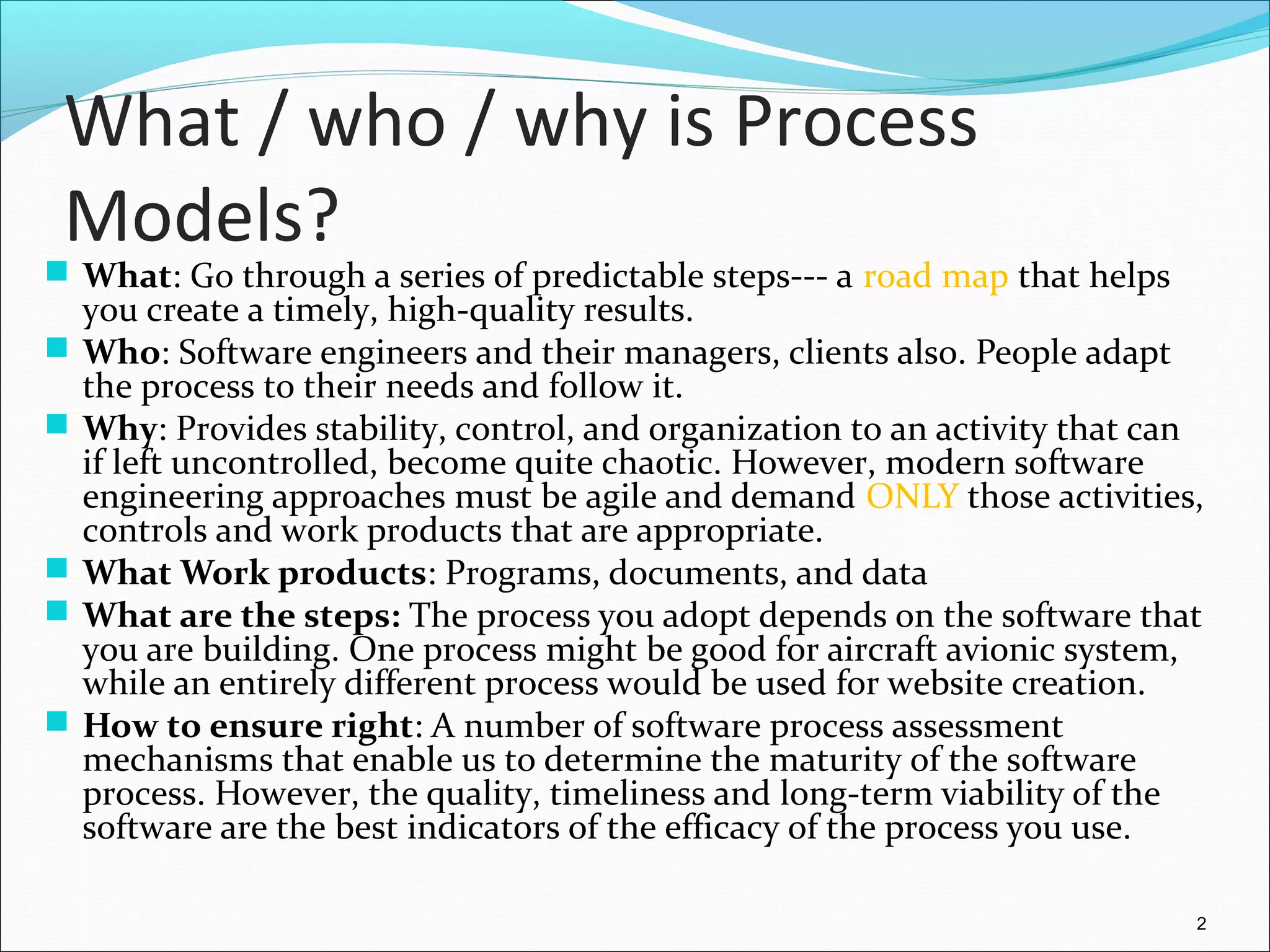 What / who / why is Process
Models?
 What: Go through a series of predictable steps--- a road map that helps
you create a timely, high-quality results.
 Who: Software engineers and their managers, clients also. People adapt
the process to their needs and follow it.
 Why: Provides stability, control, and organization to an activity that can
if left uncontrolled, become quite chaotic. However, modern software
engineering approaches must be agile and demand ONLY those activities,
controls and work products that are appropriate.
 What Work products: Programs, documents, and data
 What are the steps: The process you adopt depends on the software that
you are building. One process might be good for aircraft avionic system,
while an entirely different process would be used for website creation.
 How to ensure right: A number of software process assessment
mechanisms that enable us to determine the maturity of the software
process. However, the quality, timeliness and long-term viability of the
software are the best indicators of the efficacy of the process you use.
2
 