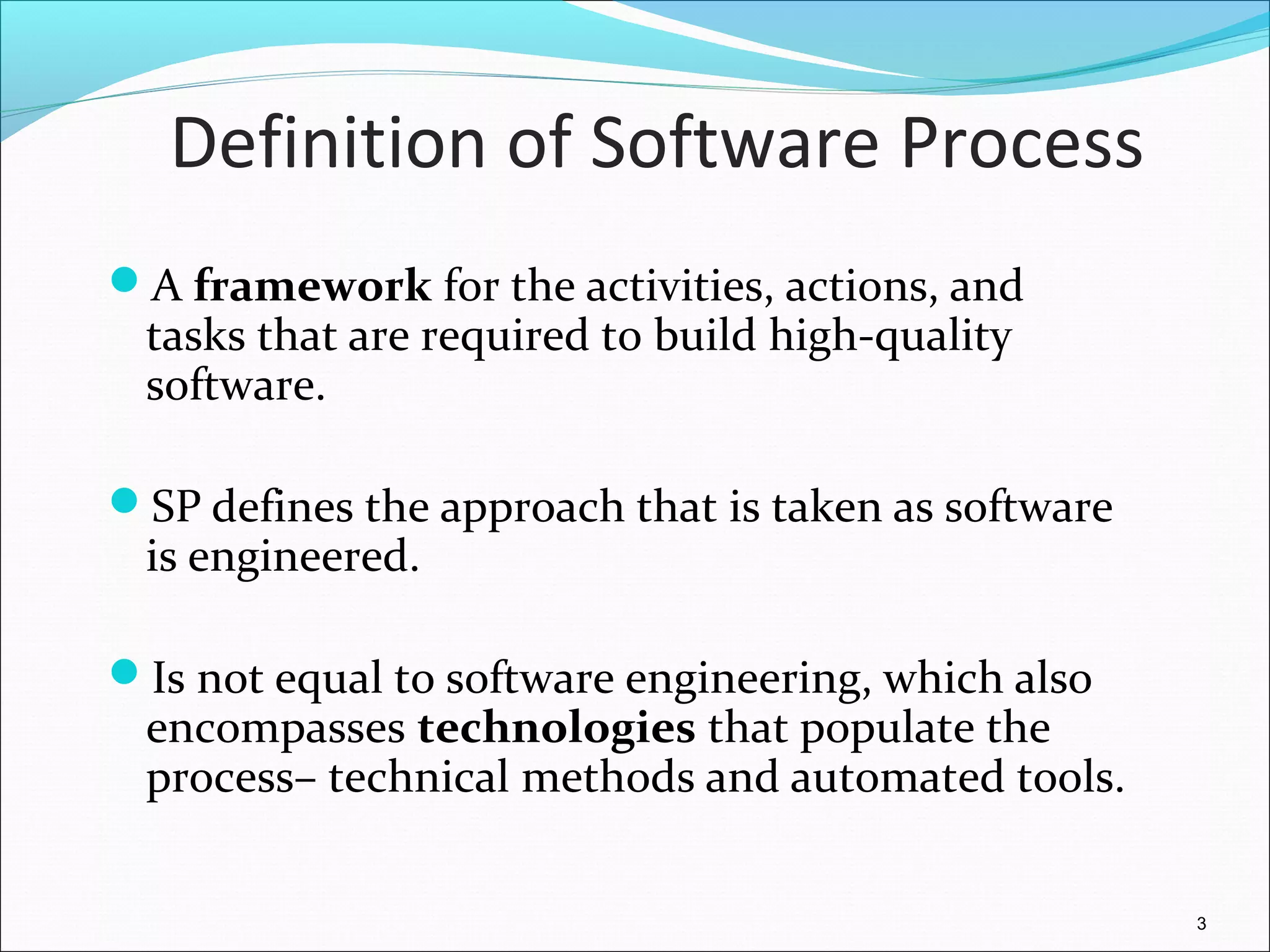 Definition of Software Process
A framework for the activities, actions, and
tasks that are required to build high-quality
software.
SP defines the approach that is taken as software
is engineered.
Is not equal to software engineering, which also
encompasses technologies that populate the
process– technical methods and automated tools.
3
 