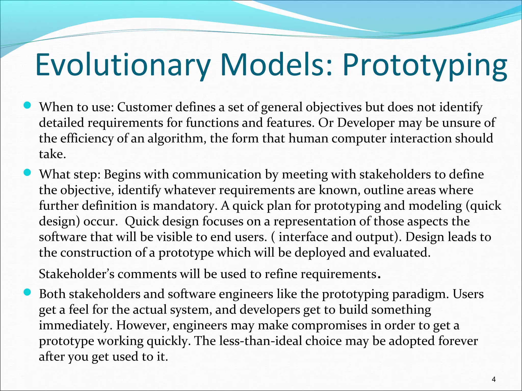 Evolutionary Models: Prototyping
 When to use: Customer defines a set of general objectives but does not identify
detailed requirements for functions and features. Or Developer may be unsure of
the efficiency of an algorithm, the form that human computer interaction should
take.
 What step: Begins with communication by meeting with stakeholders to define
the objective, identify whatever requirements are known, outline areas where
further definition is mandatory. A quick plan for prototyping and modeling (quick
design) occur. Quick design focuses on a representation of those aspects the
software that will be visible to end users. ( interface and output). Design leads to
the construction of a prototype which will be deployed and evaluated.
Stakeholder’s comments will be used to refine requirements.
 Both stakeholders and software engineers like the prototyping paradigm. Users
get a feel for the actual system, and developers get to build something
immediately. However, engineers may make compromises in order to get a
prototype working quickly. The less-than-ideal choice may be adopted forever
after you get used to it.
4
 