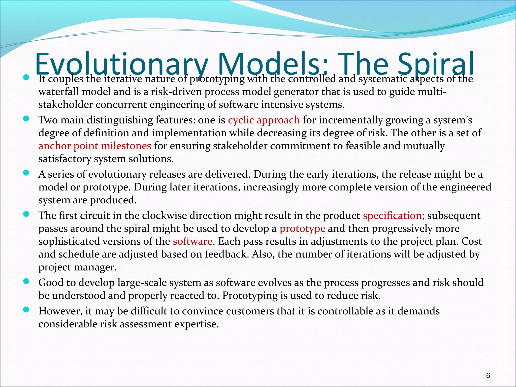 Evolutionary Models: The Spiral It couples the iterative nature of prototyping with the controlled and systematic aspects of the
waterfall model and is a risk-driven process model generator that is used to guide multi-
stakeholder concurrent engineering of software intensive systems.
 Two main distinguishing features: one is cyclic approach for incrementally growing a system’s
degree of definition and implementation while decreasing its degree of risk. The other is a set of
anchor point milestones for ensuring stakeholder commitment to feasible and mutually
satisfactory system solutions.
 A series of evolutionary releases are delivered. During the early iterations, the release might be a
model or prototype. During later iterations, increasingly more complete version of the engineered
system are produced.
 The first circuit in the clockwise direction might result in the product specification; subsequent
passes around the spiral might be used to develop a prototype and then progressively more
sophisticated versions of the software. Each pass results in adjustments to the project plan. Cost
and schedule are adjusted based on feedback. Also, the number of iterations will be adjusted by
project manager.
 Good to develop large-scale system as software evolves as the process progresses and risk should
be understood and properly reacted to. Prototyping is used to reduce risk.
 However, it may be difficult to convince customers that it is controllable as it demands
considerable risk assessment expertise.
6
 