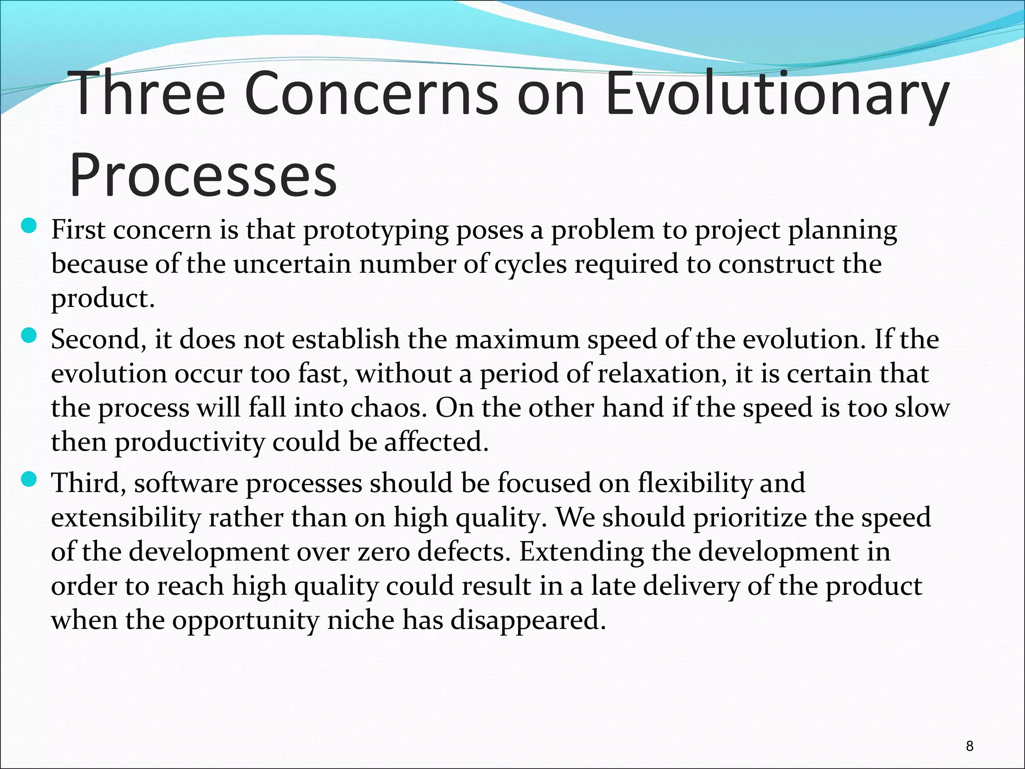 Three Concerns on Evolutionary
Processes
 First concern is that prototyping poses a problem to project planning
because of the uncertain number of cycles required to construct the
product.
 Second, it does not establish the maximum speed of the evolution. If the
evolution occur too fast, without a period of relaxation, it is certain that
the process will fall into chaos. On the other hand if the speed is too slow
then productivity could be affected.
 Third, software processes should be focused on flexibility and
extensibility rather than on high quality. We should prioritize the speed
of the development over zero defects. Extending the development in
order to reach high quality could result in a late delivery of the product
when the opportunity niche has disappeared.
8
 