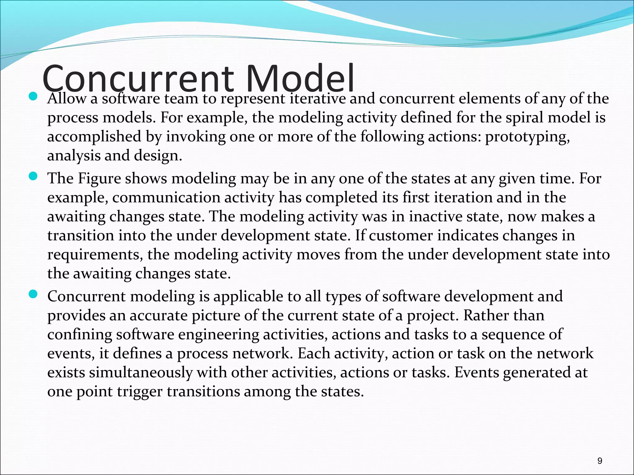 Concurrent Model Allow a software team to represent iterative and concurrent elements of any of the
process models. For example, the modeling activity defined for the spiral model is
accomplished by invoking one or more of the following actions: prototyping,
analysis and design.
 The Figure shows modeling may be in any one of the states at any given time. For
example, communication activity has completed its first iteration and in the
awaiting changes state. The modeling activity was in inactive state, now makes a
transition into the under development state. If customer indicates changes in
requirements, the modeling activity moves from the under development state into
the awaiting changes state.
 Concurrent modeling is applicable to all types of software development and
provides an accurate picture of the current state of a project. Rather than
confining software engineering activities, actions and tasks to a sequence of
events, it defines a process network. Each activity, action or task on the network
exists simultaneously with other activities, actions or tasks. Events generated at
one point trigger transitions among the states.
9
 
