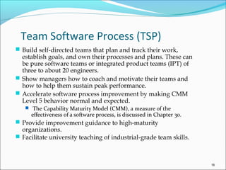 Team Software Process (TSP)
 Build self-directed teams that plan and track their work,
establish goals, and own their processes and plans. These can
be pure software teams or integrated product teams (IPT) of
three to about 20 engineers.
 Show managers how to coach and motivate their teams and
how to help them sustain peak performance.
 Accelerate software process improvement by making CMM
Level 5 behavior normal and expected.
 The Capability Maturity Model (CMM), a measure of the
effectiveness of a software process, is discussed in Chapter 30.
 Provide improvement guidance to high-maturity
organizations.
 Facilitate university teaching of industrial-grade team skills.
16
 