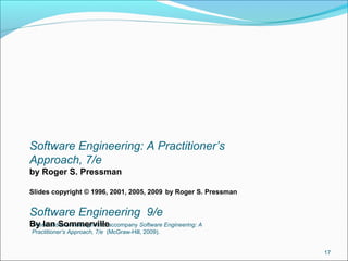 These slides are designed to accompany Software Engineering: A
Practitioner’s Approach, 7/e (McGraw-Hill, 2009).
17
Software Engineering: A Practitioner’s
Approach, 7/e
by Roger S. Pressman
Slides copyright © 1996, 2001, 2005, 2009 by Roger S. Pressman
Software Engineering 9/e
By Ian Sommerville
 