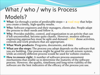 What / who / why is Process
Models?
 What: Go through a series of predictable steps--- a road map that helps
you create a timely, high-quality results.
 Who: Software engineers and their managers, clients also. People adapt
the process to their needs and follow it.
 Why: Provides stability, control, and organization to an activity that can
if left uncontrolled, become quite chaotic. However, modern software
engineering approaches must be agile and demand ONLY those activities,
controls and work products that are appropriate.
 What Work products: Programs, documents, and data
 What are the steps: The process you adopt depends on the software that
you are building. One process might be good for aircraft avionic system,
while an entirely different process would be used for website creation.
 How to ensure right: A number of software process assessment
mechanisms that enable us to determine the maturity of the software
process. However, the quality, timeliness and long-term viability of the
software are the best indicators of the efficacy of the process you use.
2
 