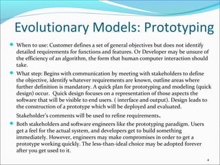 Evolutionary Models: Prototyping
 When to use: Customer defines a set of general objectives but does not identify
detailed requirements for functions and features. Or Developer may be unsure of
the efficiency of an algorithm, the form that human computer interaction should
take.
 What step: Begins with communication by meeting with stakeholders to define
the objective, identify whatever requirements are known, outline areas where
further definition is mandatory. A quick plan for prototyping and modeling (quick
design) occur. Quick design focuses on a representation of those aspects the
software that will be visible to end users. ( interface and output). Design leads to
the construction of a prototype which will be deployed and evaluated.
Stakeholder’s comments will be used to refine requirements.
 Both stakeholders and software engineers like the prototyping paradigm. Users
get a feel for the actual system, and developers get to build something
immediately. However, engineers may make compromises in order to get a
prototype working quickly. The less-than-ideal choice may be adopted forever
after you get used to it.
4
 