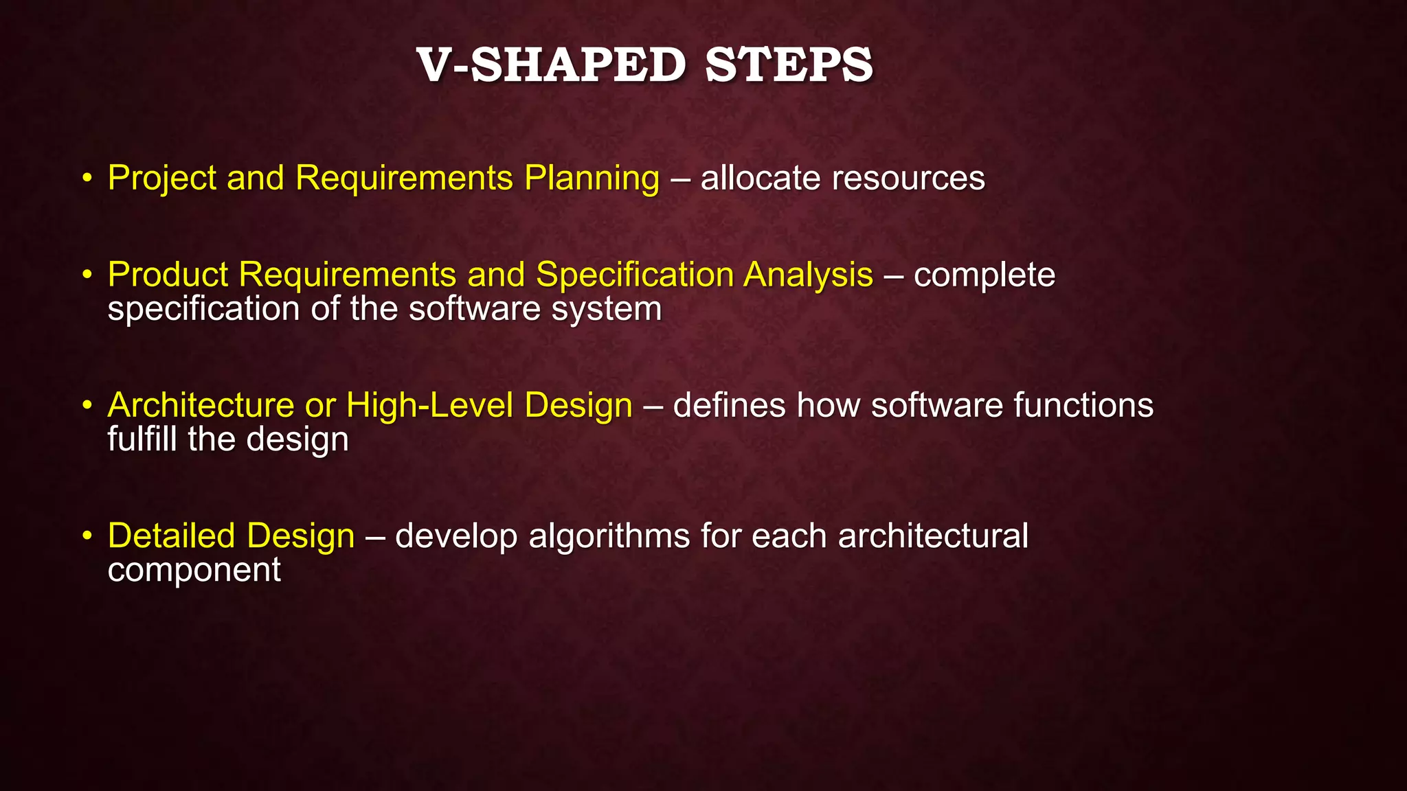 V-SHAPED STEPS
• Project and Requirements Planning – allocate resources
• Product Requirements and Specification Analysis – complete
specification of the software system
• Architecture or High-Level Design – defines how software functions
fulfill the design
• Detailed Design – develop algorithms for each architectural
component
 
