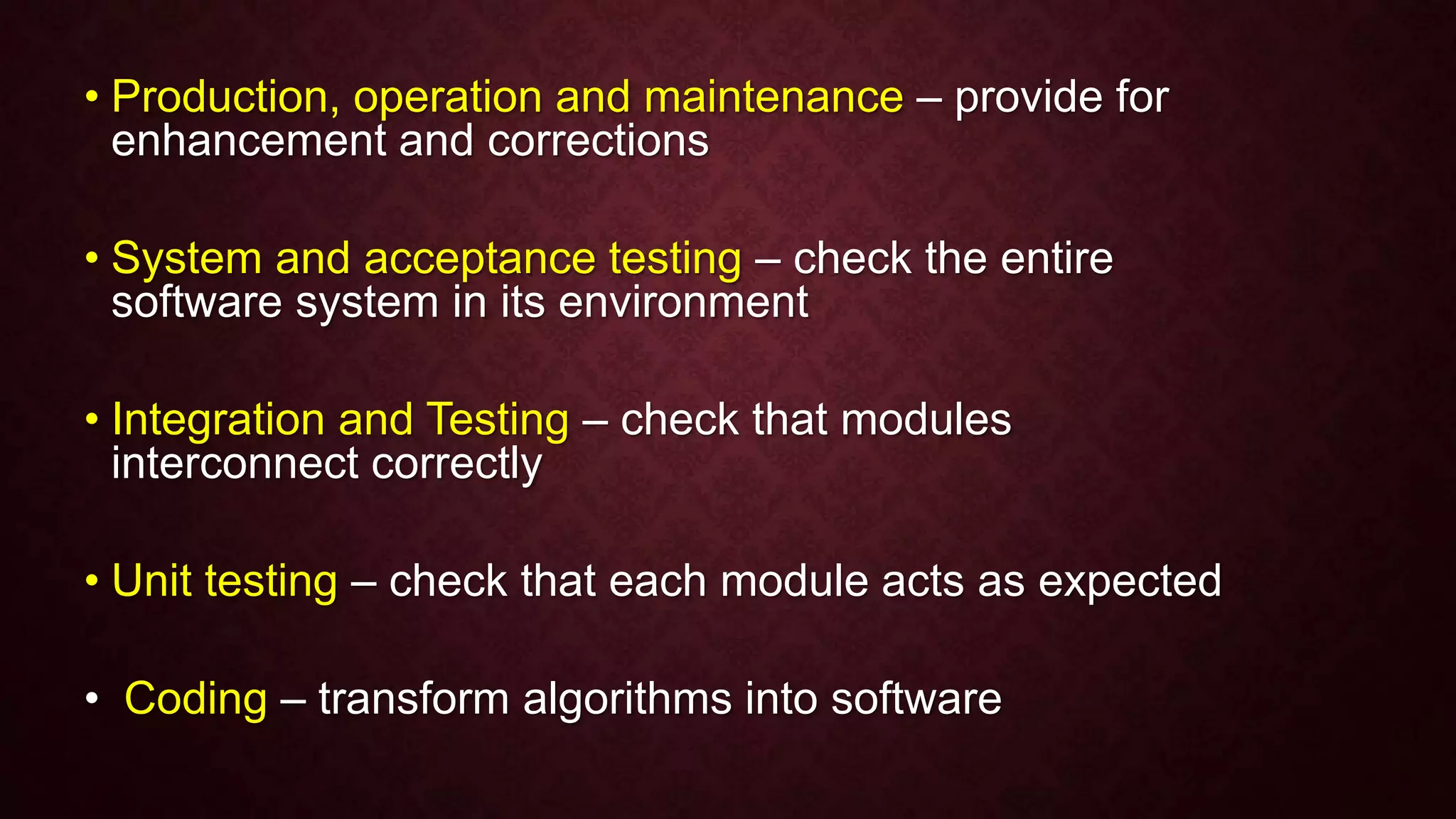 • Production, operation and maintenance – provide for
enhancement and corrections
• System and acceptance testing – check the entire
software system in its environment
• Integration and Testing – check that modules
interconnect correctly
• Unit testing – check that each module acts as expected
• Coding – transform algorithms into software
 