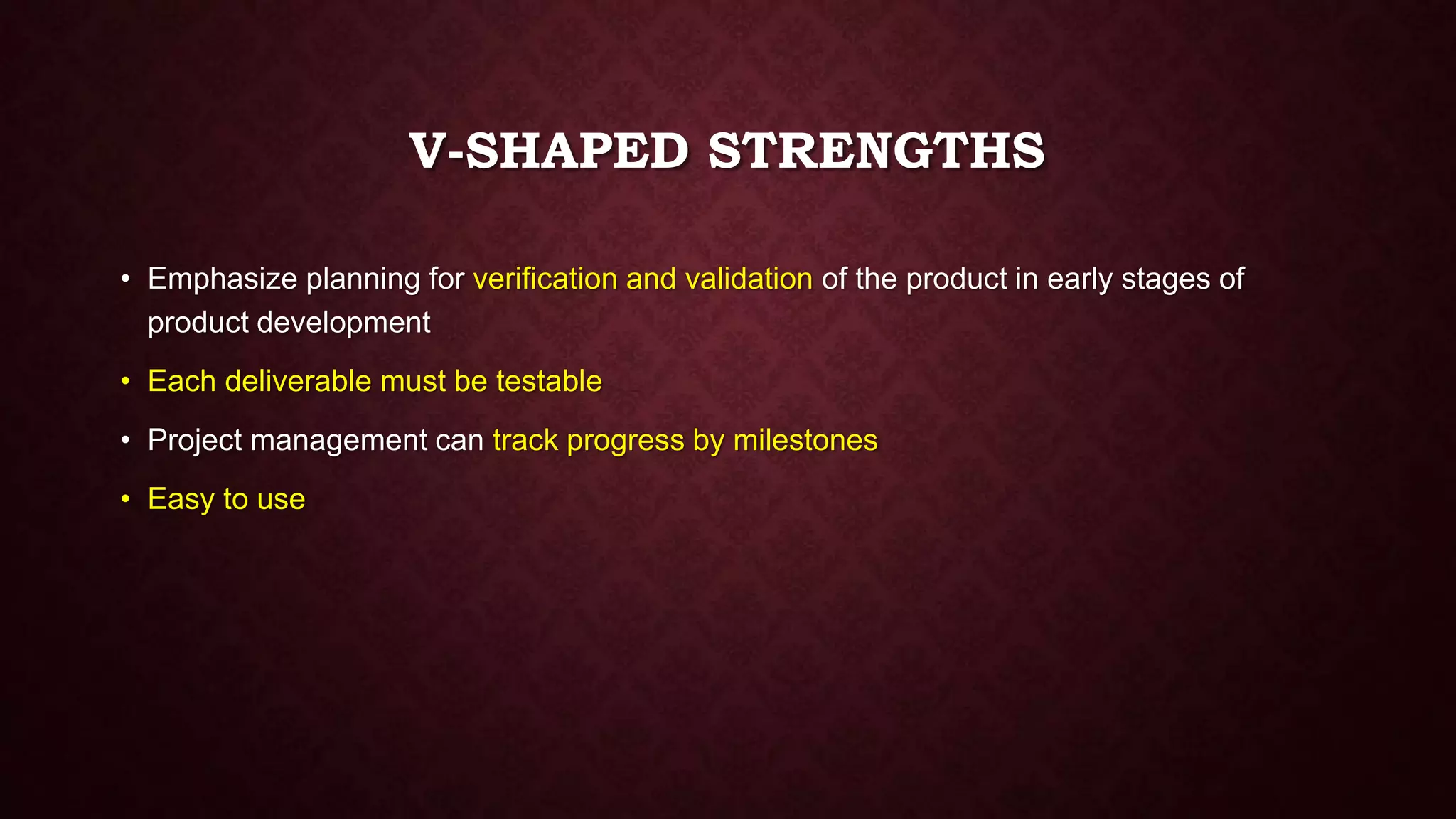 V-SHAPED STRENGTHS
• Emphasize planning for verification and validation of the product in early stages of
product development
• Each deliverable must be testable
• Project management can track progress by milestones
• Easy to use
 