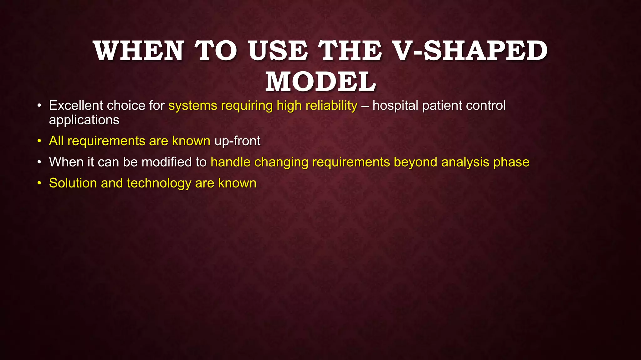 WHEN TO USE THE V-SHAPED
MODEL
• Excellent choice for systems requiring high reliability – hospital patient control
applications
• All requirements are known up-front
• When it can be modified to handle changing requirements beyond analysis phase
• Solution and technology are known
 