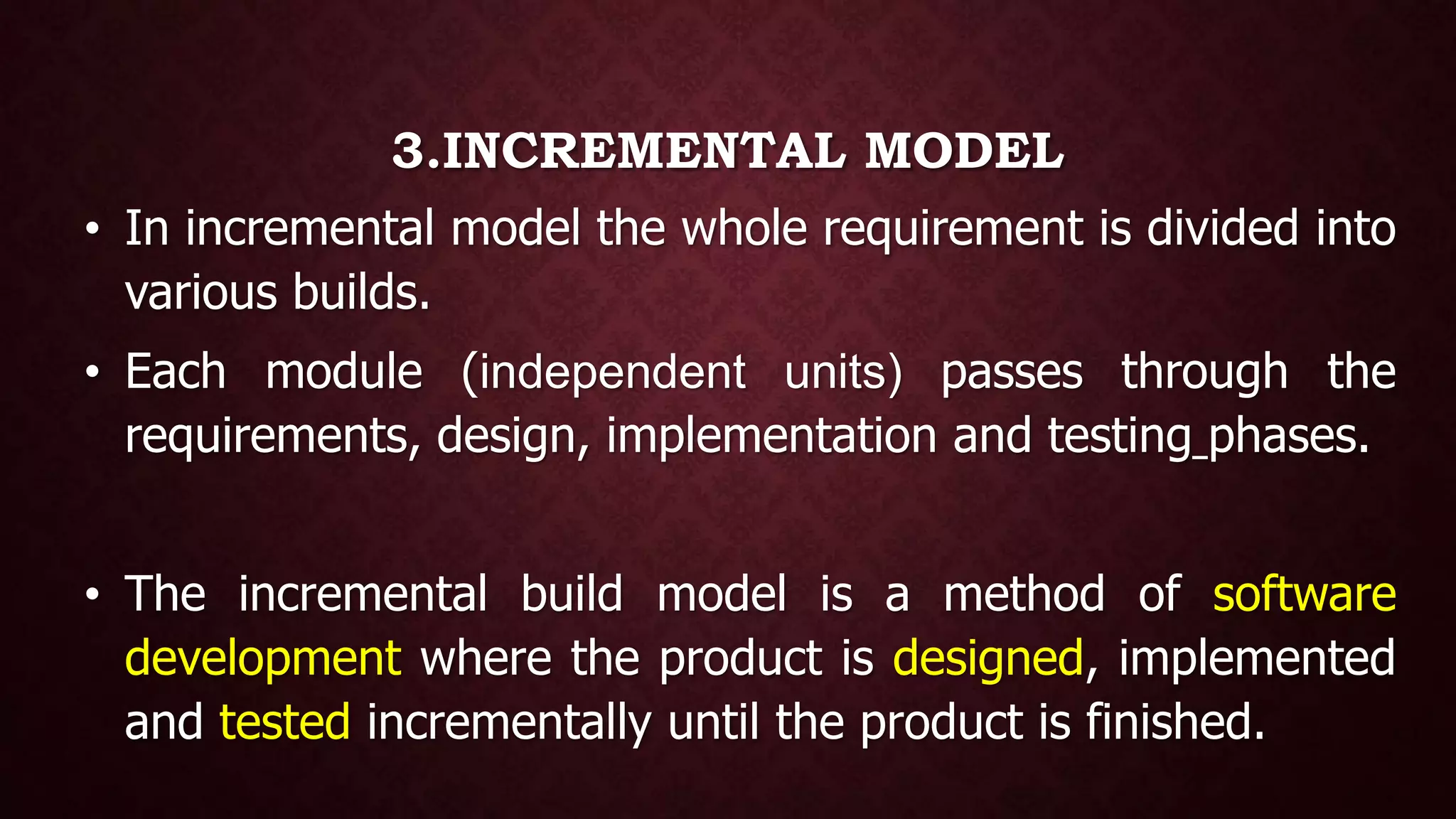 3.INCREMENTAL MODEL
• In incremental model the whole requirement is divided into
various builds.
• Each module (independent units) passes through the
requirements, design, implementation and testing phases.
• The incremental build model is a method of software
development where the product is designed, implemented
and tested incrementally until the product is finished.
 