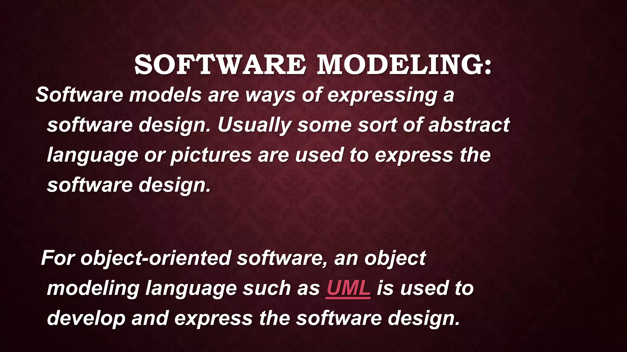 SOFTWARE MODELING:
Software models are ways of expressing a
software design. Usually some sort of abstract
language or pictures are used to express the
software design.
For object-oriented software, an object
modeling language such as UML is used to
develop and express the software design.
 