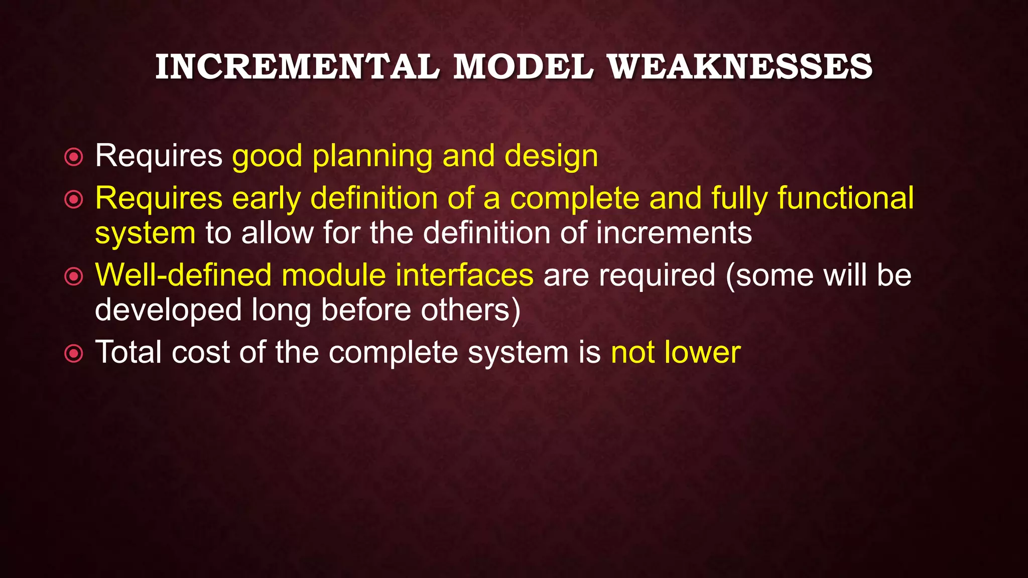 INCREMENTAL MODEL WEAKNESSES
 Requires good planning and design
 Requires early definition of a complete and fully functional
system to allow for the definition of increments
 Well-defined module interfaces are required (some will be
developed long before others)
 Total cost of the complete system is not lower
 