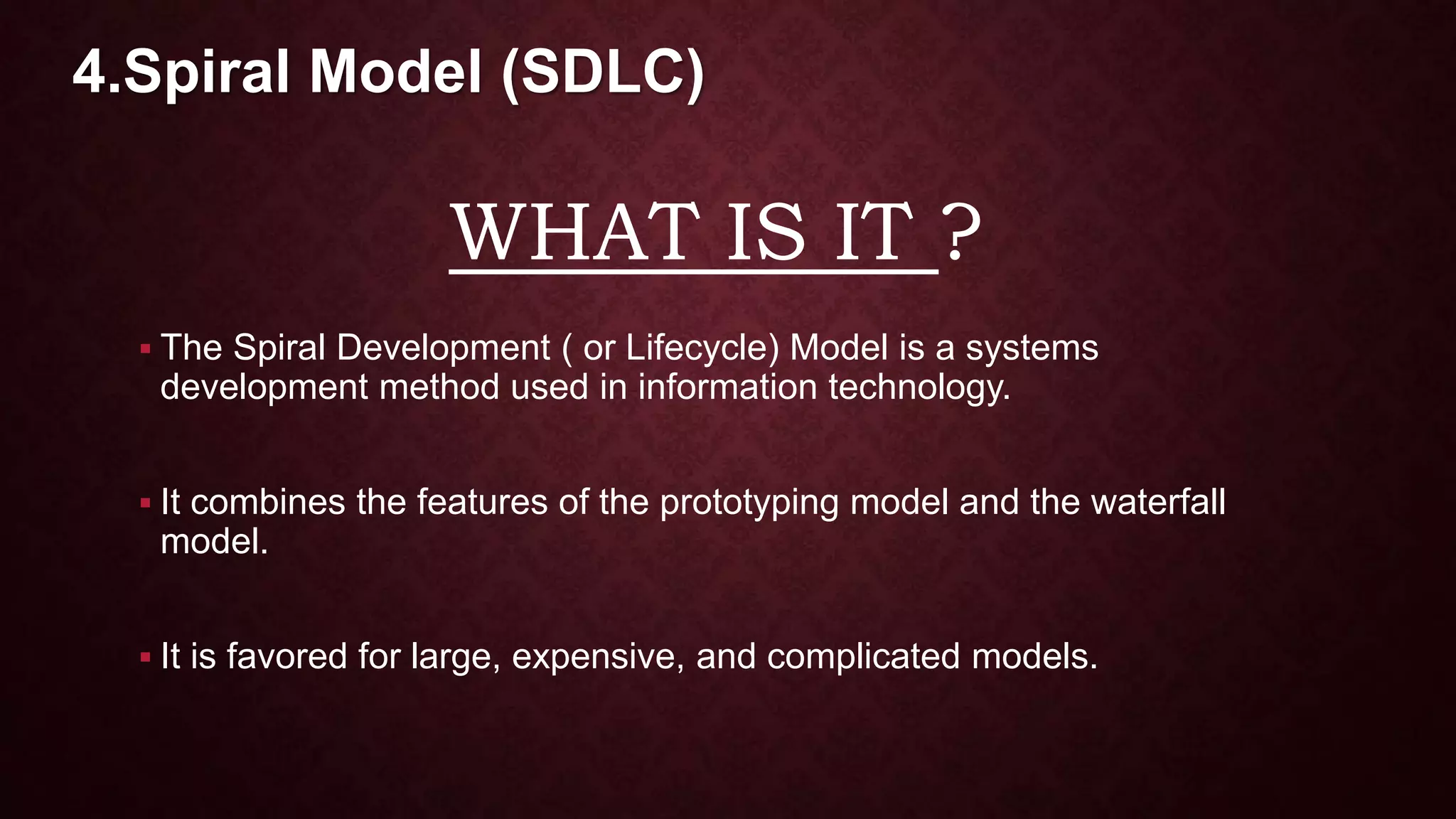 WHAT IS IT ?
 The Spiral Development ( or Lifecycle) Model is a systems
development method used in information technology.
 It combines the features of the prototyping model and the waterfall
model.
 It is favored for large, expensive, and complicated models.
4.Spiral Model (SDLC)
 