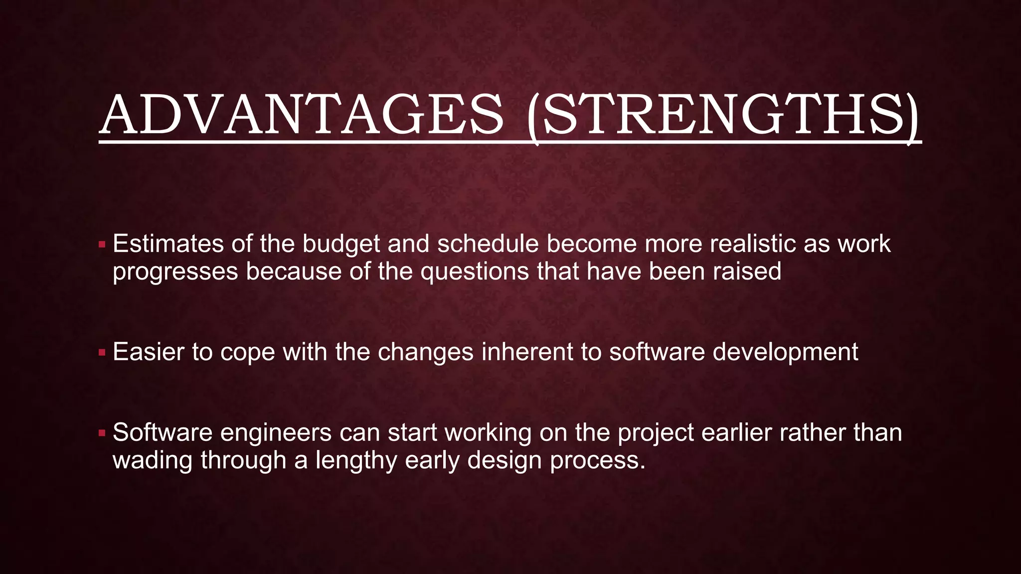 ADVANTAGES (STRENGTHS)
 Estimates of the budget and schedule become more realistic as work
progresses because of the questions that have been raised
 Easier to cope with the changes inherent to software development
 Software engineers can start working on the project earlier rather than
wading through a lengthy early design process.
 