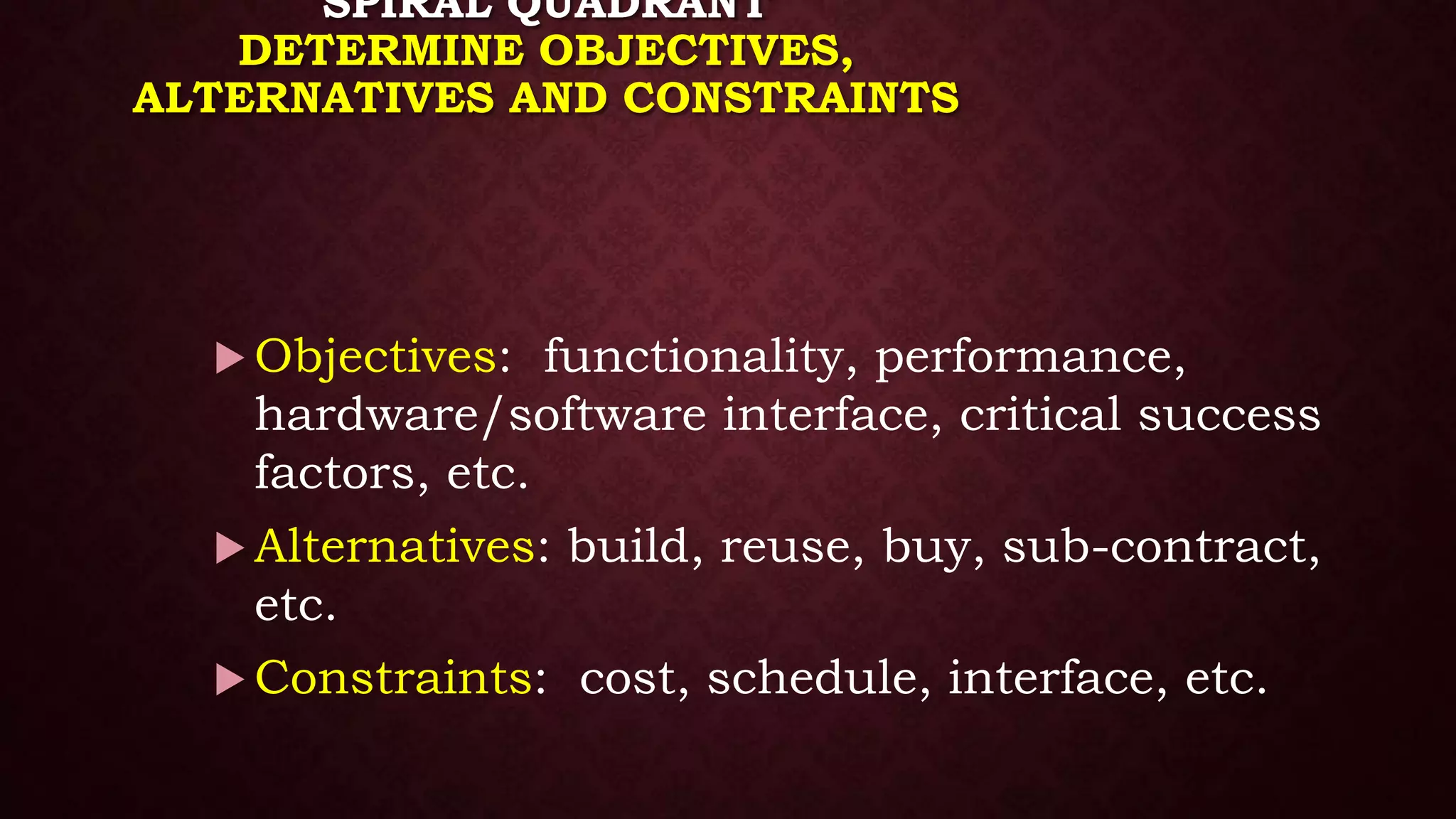 SPIRAL QUADRANT
DETERMINE OBJECTIVES,
ALTERNATIVES AND CONSTRAINTS
 Objectives: functionality, performance,
hardware/software interface, critical success
factors, etc.
 Alternatives: build, reuse, buy, sub-contract,
etc.
 Constraints: cost, schedule, interface, etc.
 