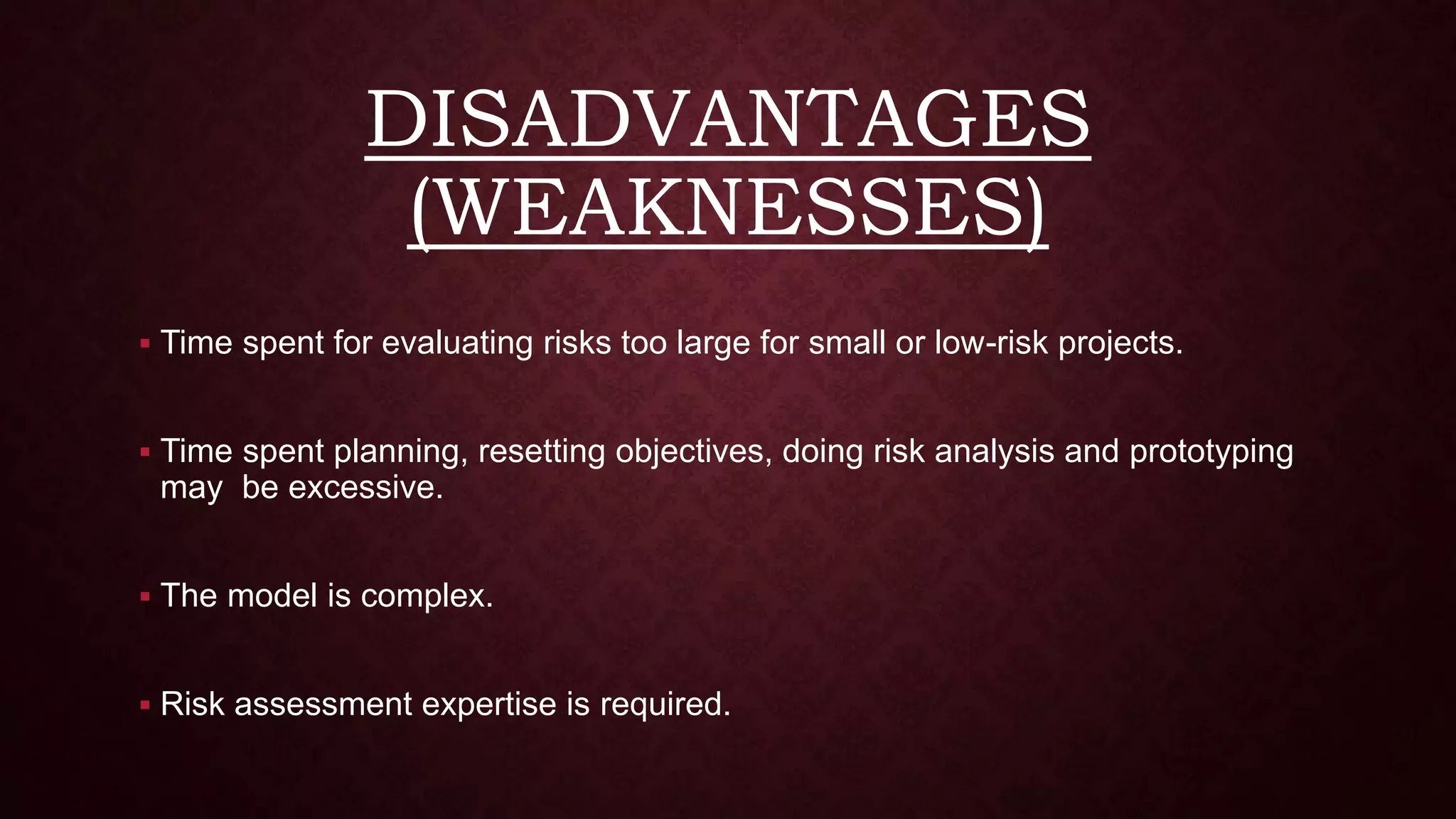 DISADVANTAGES
(WEAKNESSES)
 Time spent for evaluating risks too large for small or low-risk projects.
 Time spent planning, resetting objectives, doing risk analysis and prototyping
may be excessive.
 The model is complex.
 Risk assessment expertise is required.
 