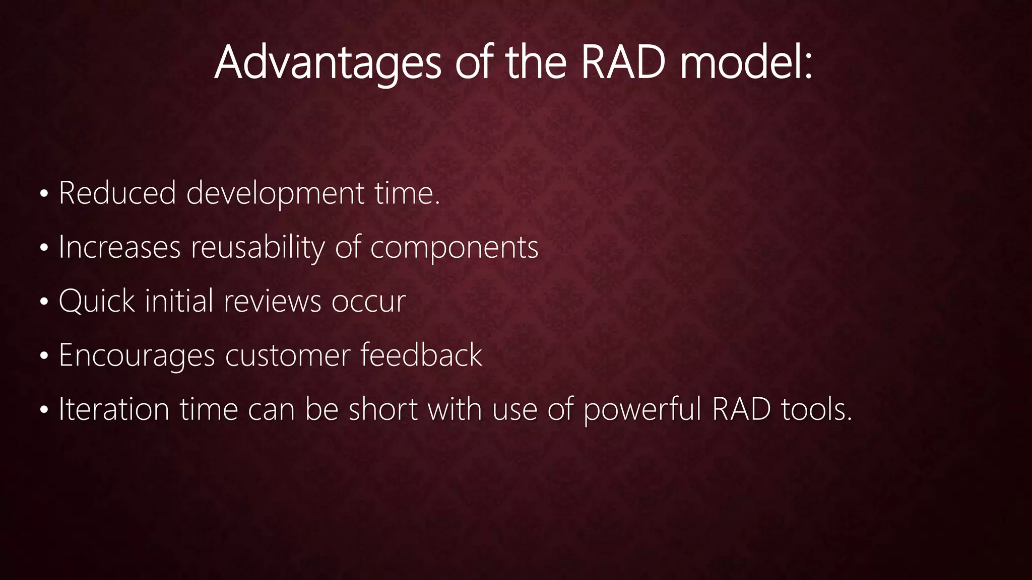 Advantages of the RAD model:
• Reduced development time.
• Increases reusability of components
• Quick initial reviews occur
• Encourages customer feedback
• Iteration time can be short with use of powerful RAD tools.
 