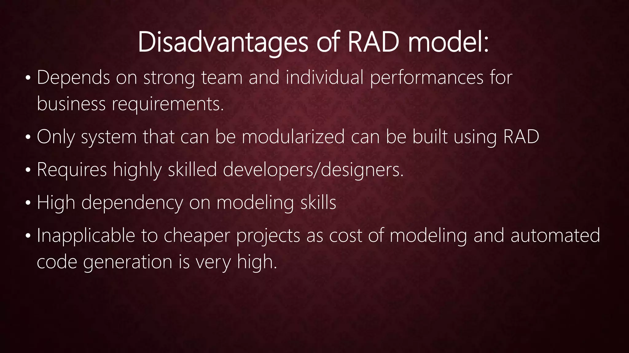 Disadvantages of RAD model:
• Depends on strong team and individual performances for
business requirements.
• Only system that can be modularized can be built using RAD
• Requires highly skilled developers/designers.
• High dependency on modeling skills
• Inapplicable to cheaper projects as cost of modeling and automated
code generation is very high.
 