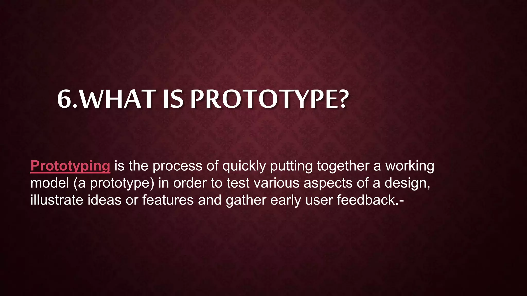 6.WHAT IS PROTOTYPE?
Prototyping is the process of quickly putting together a working
model (a prototype) in order to test various aspects of a design,
illustrate ideas or features and gather early user feedback.-
 