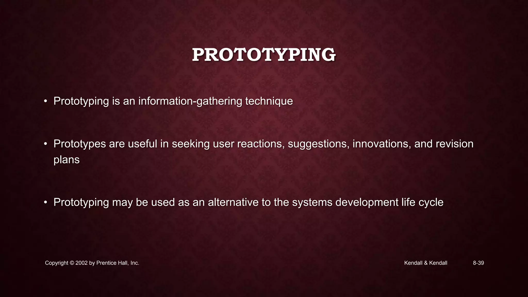 Kendall & KendallCopyright © 2002 by Prentice Hall, Inc. 8-39
PROTOTYPING
• Prototyping is an information-gathering technique
• Prototypes are useful in seeking user reactions, suggestions, innovations, and revision
plans
• Prototyping may be used as an alternative to the systems development life cycle
 