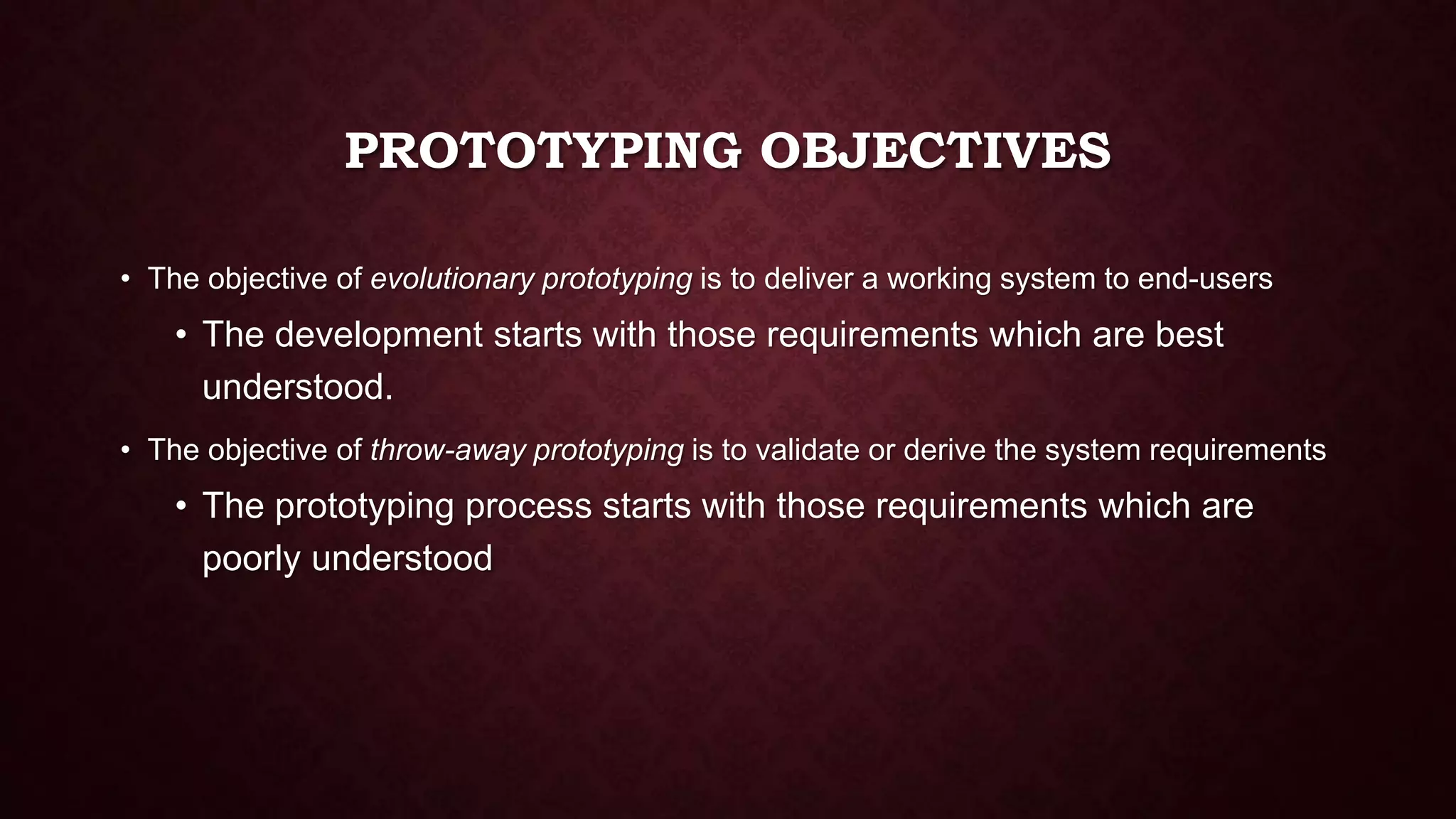 PROTOTYPING OBJECTIVES
• The objective of evolutionary prototyping is to deliver a working system to end-users
• The development starts with those requirements which are best
understood.
• The objective of throw-away prototyping is to validate or derive the system requirements
• The prototyping process starts with those requirements which are
poorly understood
 