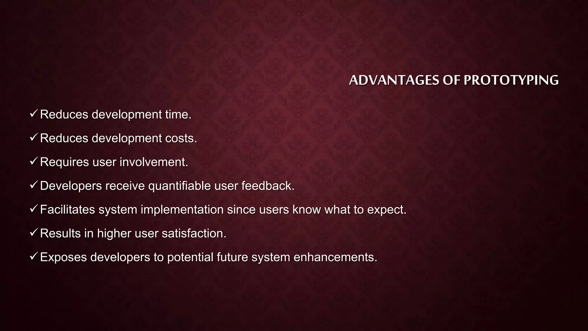ADVANTAGES OF PROTOTYPING
Reduces development time.
Reduces development costs.
Requires user involvement.
Developers receive quantifiable user feedback.
Facilitates system implementation since users know what to expect.
Results in higher user satisfaction.
Exposes developers to potential future system enhancements.
 