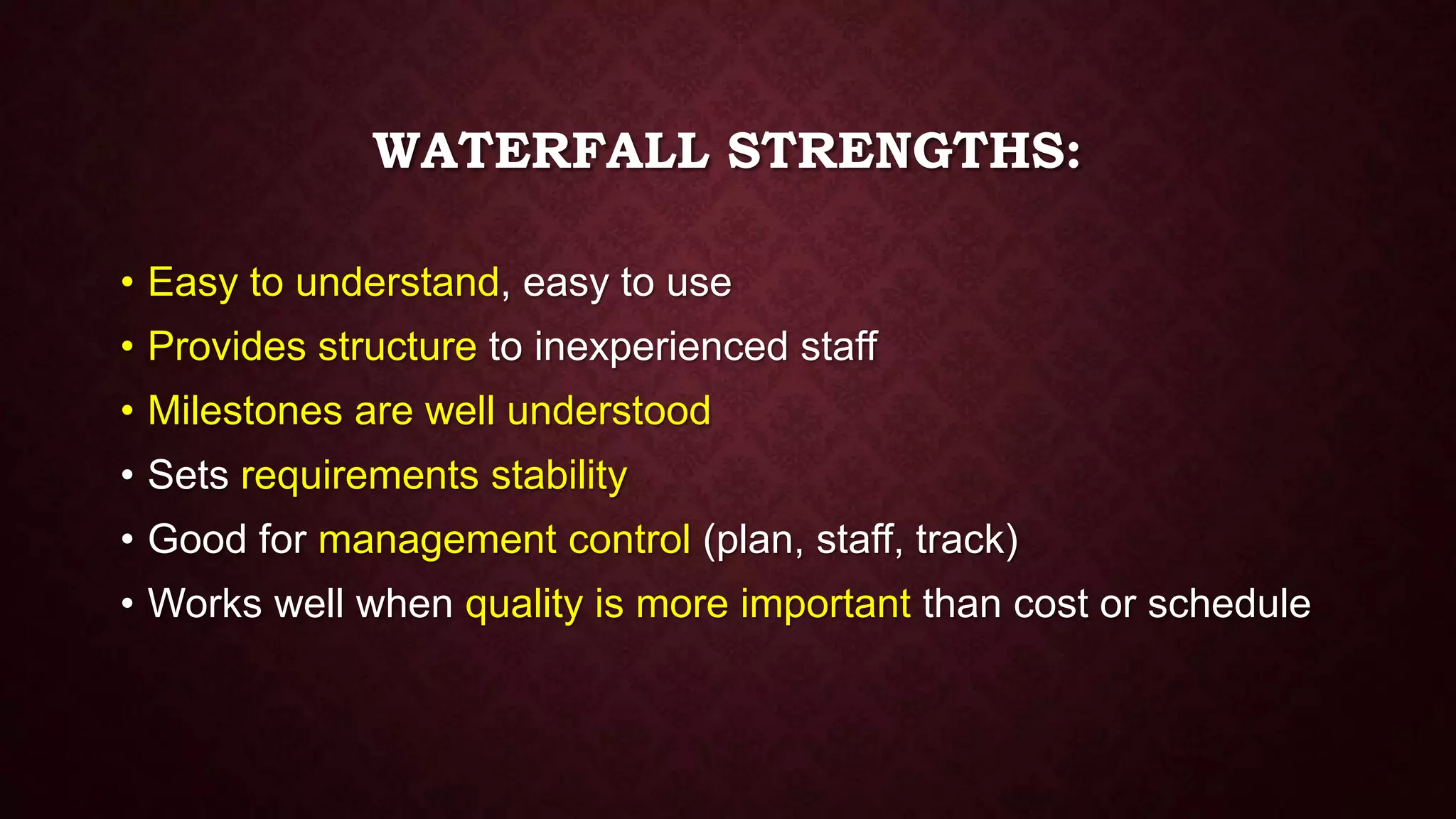 WATERFALL STRENGTHS:
• Easy to understand, easy to use
• Provides structure to inexperienced staff
• Milestones are well understood
• Sets requirements stability
• Good for management control (plan, staff, track)
• Works well when quality is more important than cost or schedule
 