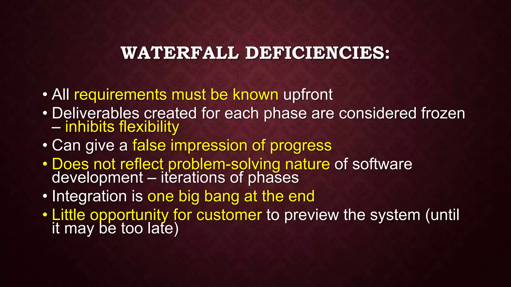 WATERFALL DEFICIENCIES:
• All requirements must be known upfront
• Deliverables created for each phase are considered frozen
– inhibits flexibility
• Can give a false impression of progress
• Does not reflect problem-solving nature of software
development – iterations of phases
• Integration is one big bang at the end
• Little opportunity for customer to preview the system (until
it may be too late)
 