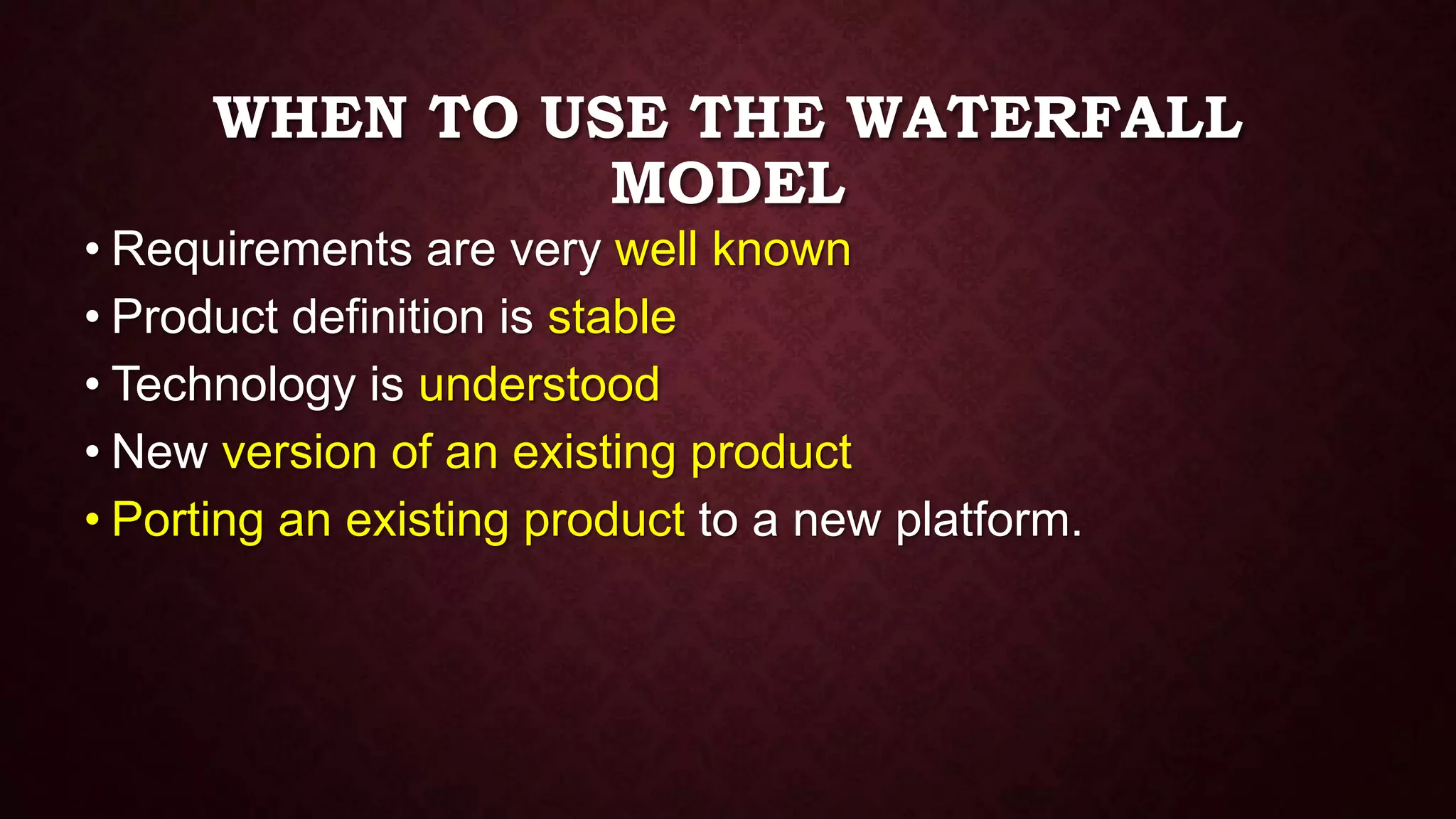 WHEN TO USE THE WATERFALL
MODEL
• Requirements are very well known
• Product definition is stable
• Technology is understood
• New version of an existing product
• Porting an existing product to a new platform.
 