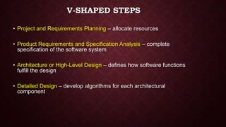 V-SHAPED STEPS
• Project and Requirements Planning – allocate resources
• Product Requirements and Specification Analysis – complete
specification of the software system
• Architecture or High-Level Design – defines how software functions
fulfill the design
• Detailed Design – develop algorithms for each architectural
component
 