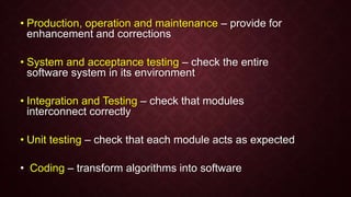 • Production, operation and maintenance – provide for
enhancement and corrections
• System and acceptance testing – check the entire
software system in its environment
• Integration and Testing – check that modules
interconnect correctly
• Unit testing – check that each module acts as expected
• Coding – transform algorithms into software
 