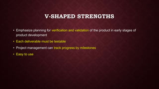 V-SHAPED STRENGTHS
• Emphasize planning for verification and validation of the product in early stages of
product development
• Each deliverable must be testable
• Project management can track progress by milestones
• Easy to use
 